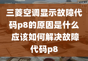 三菱空调显示故障代码p8的原因是什么 应该如何解决故障代码p8