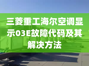 三菱重工海尔空调显示03E故障代码及其解决方法