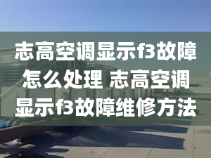 志高空调显示f3故障怎么处理 志高空调显示f3故障维修方法