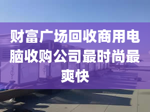 财富广场回收商用电脑收购公司最时尚最爽快