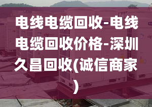 电线电缆回收-电线电缆回收价格-深圳久昌回收(诚信商家)