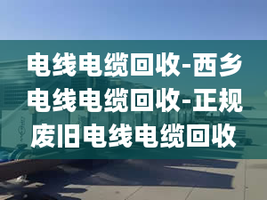 电线电缆回收-西乡电线电缆回收-正规废旧电线电缆回收