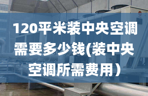 120平米装中央空调需要多少钱(装中央空调所需费用）