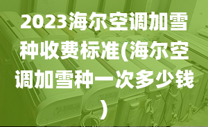 2023海尔空调加雪种收费标准(海尔空调加雪种一次多少钱)