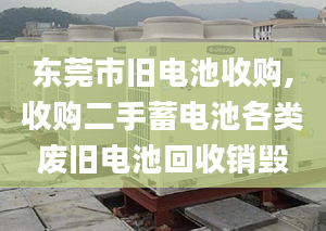 东莞市旧电池收购,收购二手蓄电池各类废旧电池回收销毁