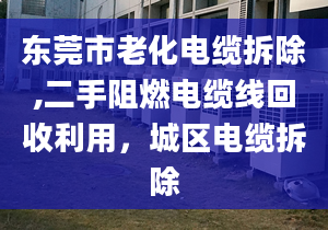 东莞市老化电缆拆除,二手阻燃电缆线回收利用，城区电缆拆除