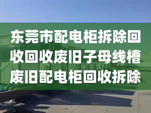 东莞市配电柜拆除回收回收废旧子母线槽废旧配电柜回收拆除