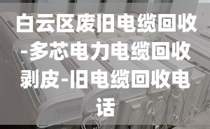 白云区废旧电缆回收-多芯电力电缆回收剥皮-旧电缆回收电话