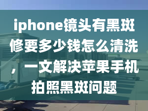 iphone镜头有黑斑修要多少钱怎么清洗，一文解决苹果手机拍照黑斑问题