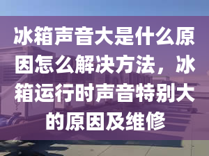 冰箱声音大是什么原因怎么解决方法，冰箱运行时声音特别大的原因及维修