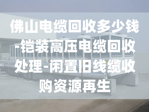 佛山电缆回收多少钱-铠装高压电缆回收处理-闲置旧线缆收购资源再生