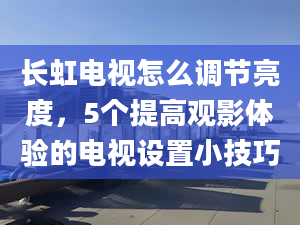 长虹电视怎么调节亮度，5个提高观影体验的电视设置小技巧