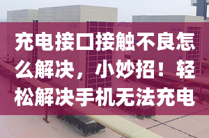 充电接口接触不良怎么解决，小妙招！轻松解决手机无法充电