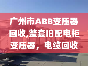 广州市ABB变压器回收,整套旧配电柜变压器，电缆回收