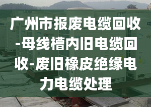 广州市报废电缆回收-母线槽内旧电缆回收-废旧橡皮绝缘电力电缆处理