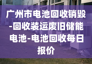 广州市电池回收销毁-回收装运废旧储能电池-电池回收每日报价