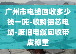 广州市电缆回收多少钱一吨-收购铝芯电缆-废旧电缆回收带皮称重