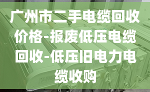 广州市二手电缆回收价格-报废低压电缆回收-低压旧电力电缆收购