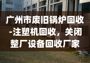 广州市废旧锅炉回收-注塑机回收，关闭整厂设备回收厂家