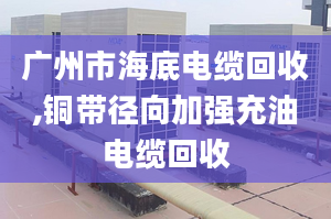 广州市海底电缆回收,铜带径向加强充油电缆回收