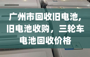 广州市回收旧电池,旧电池收购，三轮车电池回收价格