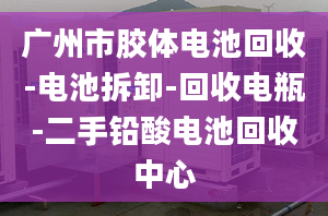 广州市胶体电池回收-电池拆卸-回收电瓶-二手铅酸电池回收中心