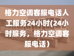 格力空调客服电话人工服务24小时(24小时服务，格力空调客服电话）