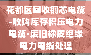 花都区回收铜芯电缆-收购库存积压电力电缆-废旧橡皮绝缘电力电缆处理