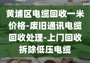 黄埔区电缆回收一米价格-废旧通讯电缆回收处理-上门回收拆除低压电缆