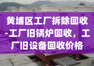 黄埔区工厂拆除回收-工厂旧锅炉回收，工厂旧设备回收价格