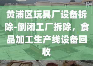 黄浦区玩具厂设备拆除-倒闭工厂拆除，食品加工生产线设备回收