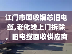 江门市回收铜芯旧电缆,老化线上门拆除，旧电缆回收供应商