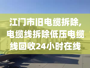 江门市旧电缆拆除,电缆线拆除低压电缆线回收24小时在线