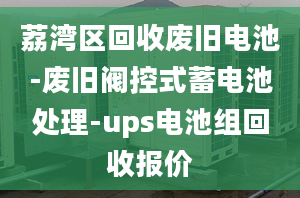 荔湾区回收废旧电池-废旧阀控式蓄电池处理-ups电池组回收报价