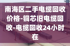 南海区二手电缆回收价格-铜芯旧电缆回收-电缆回收24小时在