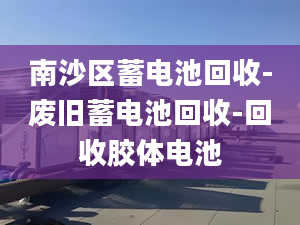 南沙区蓄电池回收-废旧蓄电池回收-回收胶体电池