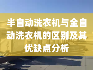 半自动洗衣机与全自动洗衣机的区别及其优缺点分析