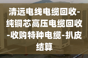 清远电线电缆回收-纯铜芯高压电缆回收-收购特种电缆-扒皮结算