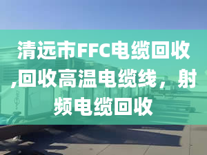 清远市FFC电缆回收,回收高温电缆线，射频电缆回收