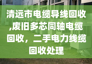 清远市电缆导线回收,废旧多芯同轴电缆回收，二手电力线缆回收处理