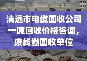 清远市电缆回收公司一吨回收价格咨询，废线缆回收单位