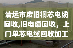 清远市废旧铜芯电缆回收,旧电缆回收，上门单芯电缆回收加工