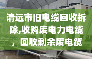 清远市旧电缆回收拆除,收购废电力电缆，回收剩余废电缆