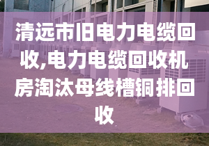 清远市旧电力电缆回收,电力电缆回收机房淘汰母线槽铜排回收