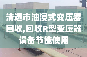 清远市油浸式变压器回收,回收R型变压器设备节能使用