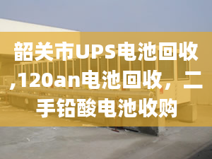 韶关市UPS电池回收,120an电池回收，二手铅酸电池收购