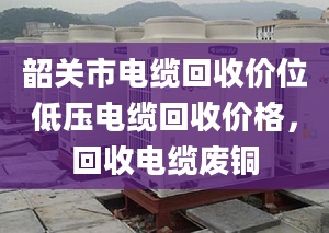 韶关市电缆回收价位低压电缆回收价格，回收电缆废铜