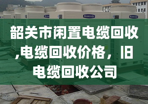 韶关市闲置电缆回收,电缆回收价格，旧电缆回收公司