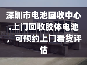 深圳市电池回收中心.上门回收胶体电池，可预约上门看货评估