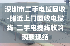 深圳市二手电缆回收-附近上门回收电缆线-二手电缆线收购现款现结